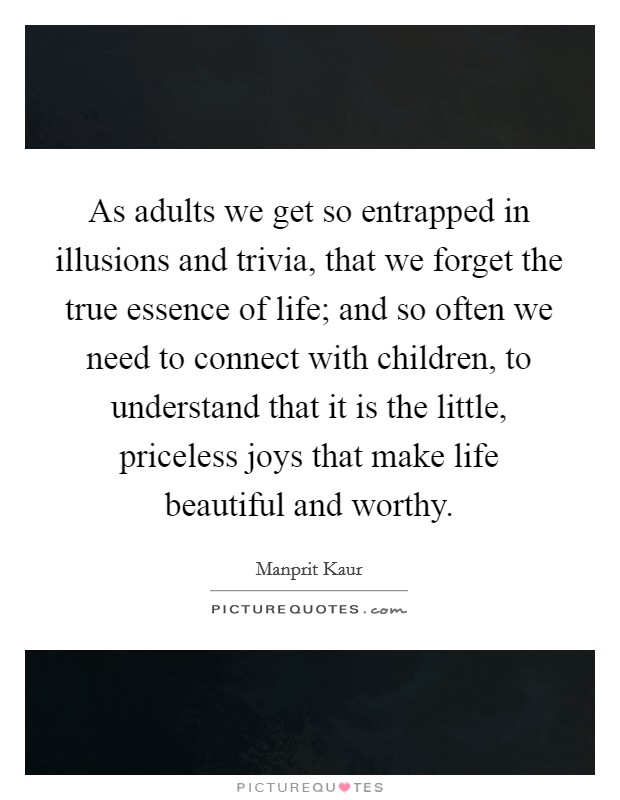 As adults we get so entrapped in illusions and trivia, that we forget the true essence of life; and so often we need to connect with children, to understand that it is the little, priceless joys that make life beautiful and worthy. Picture Quote #1