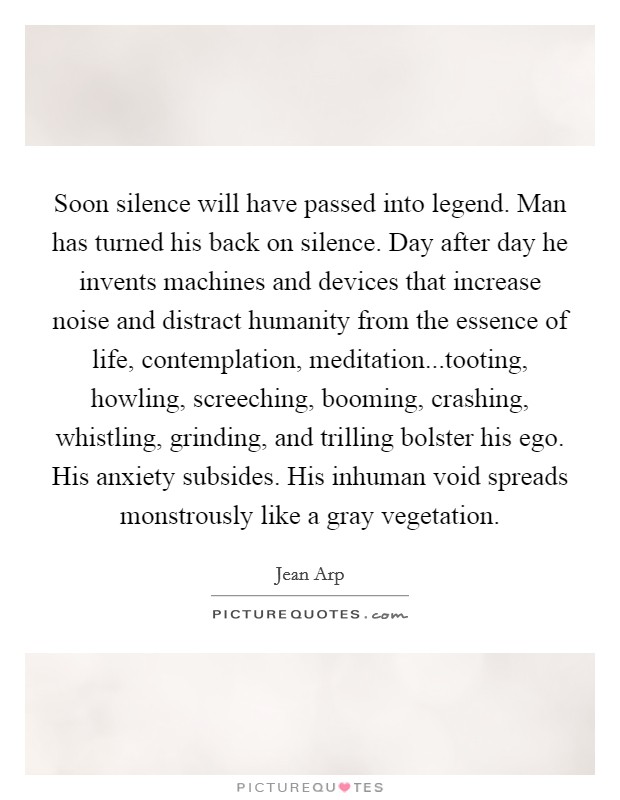 Soon silence will have passed into legend. Man has turned his back on silence. Day after day he invents machines and devices that increase noise and distract humanity from the essence of life, contemplation, meditation...tooting, howling, screeching, booming, crashing, whistling, grinding, and trilling bolster his ego. His anxiety subsides. His inhuman void spreads monstrously like a gray vegetation. Picture Quote #1