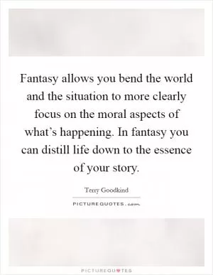 Fantasy allows you bend the world and the situation to more clearly focus on the moral aspects of what’s happening. In fantasy you can distill life down to the essence of your story Picture Quote #1