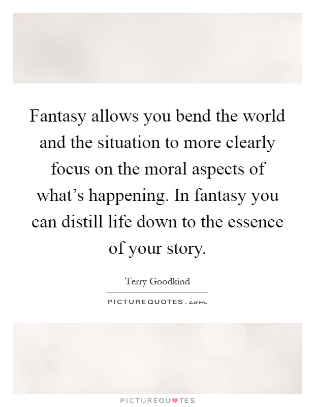 Fantasy allows you bend the world and the situation to more clearly focus on the moral aspects of what's happening. In fantasy you can distill life down to the essence of your story. Picture Quote #1
