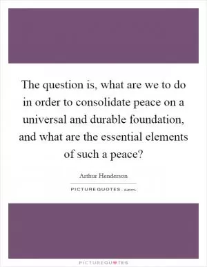 The question is, what are we to do in order to consolidate peace on a universal and durable foundation, and what are the essential elements of such a peace? Picture Quote #1