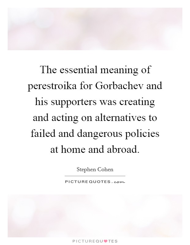 The essential meaning of perestroika for Gorbachev and his supporters was creating and acting on alternatives to failed and dangerous policies at home and abroad. Picture Quote #1