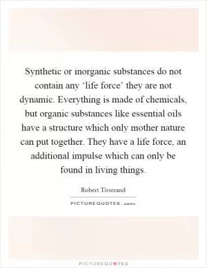 Synthetic or inorganic substances do not contain any ‘life force’ they are not dynamic. Everything is made of chemicals, but organic substances like essential oils have a structure which only mother nature can put together. They have a life force, an additional impulse which can only be found in living things Picture Quote #1