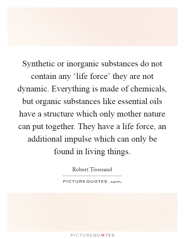 Synthetic or inorganic substances do not contain any ‘life force' they are not dynamic. Everything is made of chemicals, but organic substances like essential oils have a structure which only mother nature can put together. They have a life force, an additional impulse which can only be found in living things. Picture Quote #1