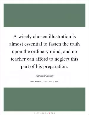 A wisely chosen illustration is almost essential to fasten the truth upon the ordinary mind, and no teacher can afford to neglect this part of his preparation Picture Quote #1