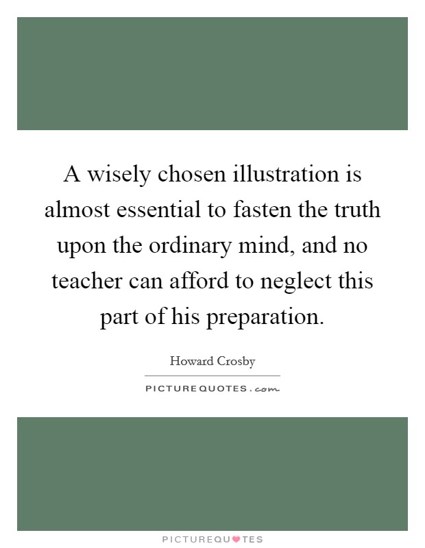 A wisely chosen illustration is almost essential to fasten the truth upon the ordinary mind, and no teacher can afford to neglect this part of his preparation. Picture Quote #1