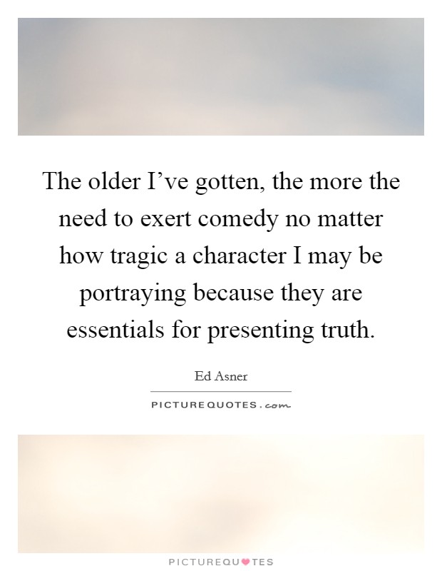 The older I've gotten, the more the need to exert comedy no matter how tragic a character I may be portraying because they are essentials for presenting truth. Picture Quote #1