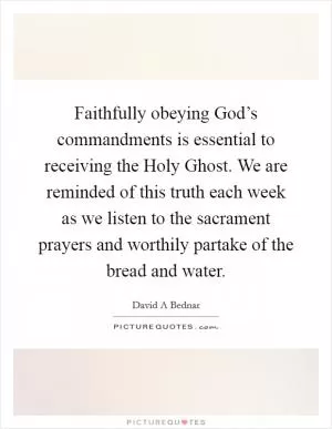 Faithfully obeying God’s commandments is essential to receiving the Holy Ghost. We are reminded of this truth each week as we listen to the sacrament prayers and worthily partake of the bread and water Picture Quote #1