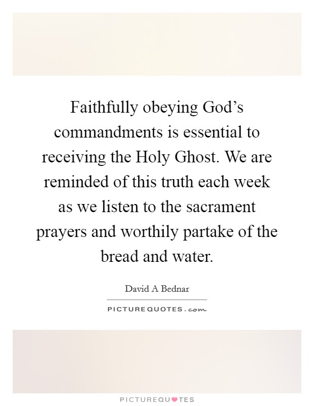 Faithfully obeying God's commandments is essential to receiving the Holy Ghost. We are reminded of this truth each week as we listen to the sacrament prayers and worthily partake of the bread and water. Picture Quote #1