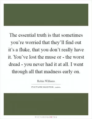 The essential truth is that sometimes you’re worried that they’ll find out it’s a fluke, that you don’t really have it. You’ve lost the muse or - the worst dread - you never had it at all. I went through all that madness early on Picture Quote #1