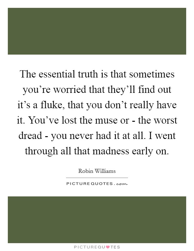 The essential truth is that sometimes you're worried that they'll find out it's a fluke, that you don't really have it. You've lost the muse or - the worst dread - you never had it at all. I went through all that madness early on. Picture Quote #1