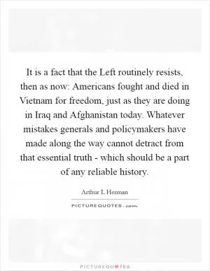 It is a fact that the Left routinely resists, then as now: Americans fought and died in Vietnam for freedom, just as they are doing in Iraq and Afghanistan today. Whatever mistakes generals and policymakers have made along the way cannot detract from that essential truth - which should be a part of any reliable history Picture Quote #1