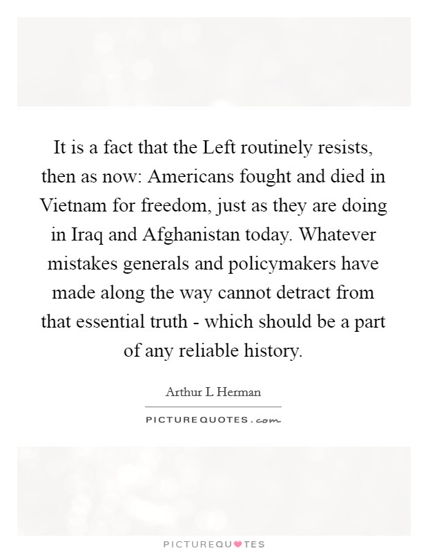 It is a fact that the Left routinely resists, then as now: Americans fought and died in Vietnam for freedom, just as they are doing in Iraq and Afghanistan today. Whatever mistakes generals and policymakers have made along the way cannot detract from that essential truth - which should be a part of any reliable history. Picture Quote #1