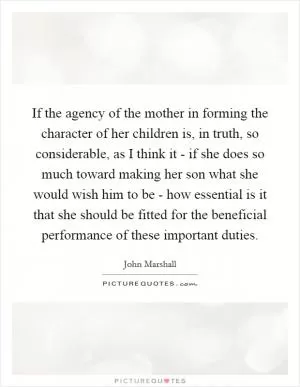 If the agency of the mother in forming the character of her children is, in truth, so considerable, as I think it - if she does so much toward making her son what she would wish him to be - how essential is it that she should be fitted for the beneficial performance of these important duties Picture Quote #1
