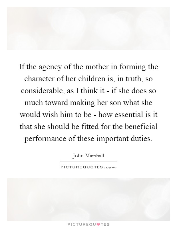 If the agency of the mother in forming the character of her children is, in truth, so considerable, as I think it - if she does so much toward making her son what she would wish him to be - how essential is it that she should be fitted for the beneficial performance of these important duties. Picture Quote #1