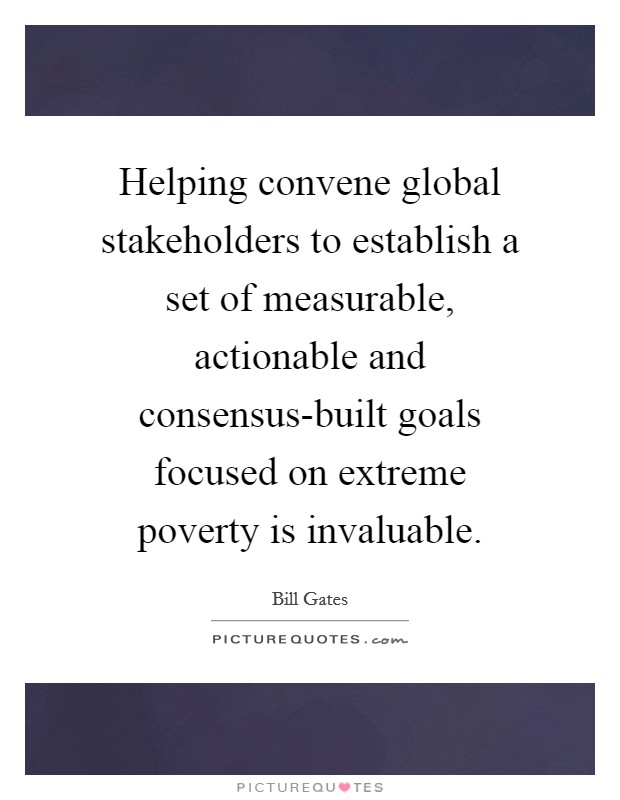 Helping convene global stakeholders to establish a set of measurable, actionable and consensus-built goals focused on extreme poverty is invaluable. Picture Quote #1