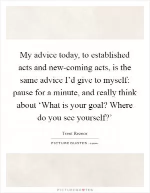 My advice today, to established acts and new-coming acts, is the same advice I’d give to myself: pause for a minute, and really think about ‘What is your goal? Where do you see yourself?’ Picture Quote #1