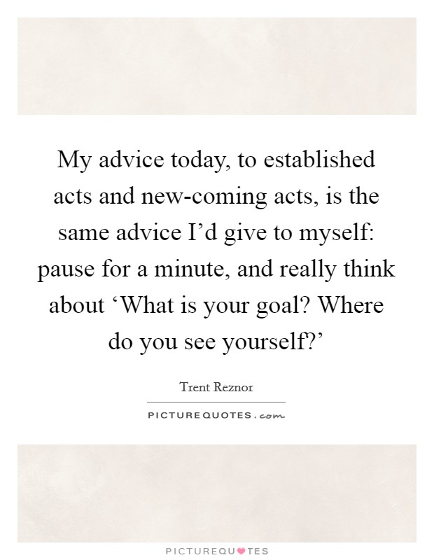 My advice today, to established acts and new-coming acts, is the same advice I'd give to myself: pause for a minute, and really think about ‘What is your goal? Where do you see yourself?' Picture Quote #1