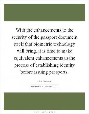 With the enhancements to the security of the passport document itself that biometric technology will bring, it is time to make equivalent enhancements to the process of establishing identity before issuing passports Picture Quote #1