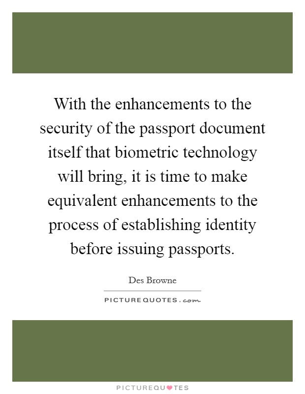 With the enhancements to the security of the passport document itself that biometric technology will bring, it is time to make equivalent enhancements to the process of establishing identity before issuing passports. Picture Quote #1