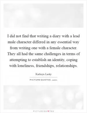 I did not find that writing a diary with a lead male character differed in any essential way from writing one with a female character. They all had the same challenges in terms of attempting to establish an identity, coping with loneliness, friendships, relationships Picture Quote #1