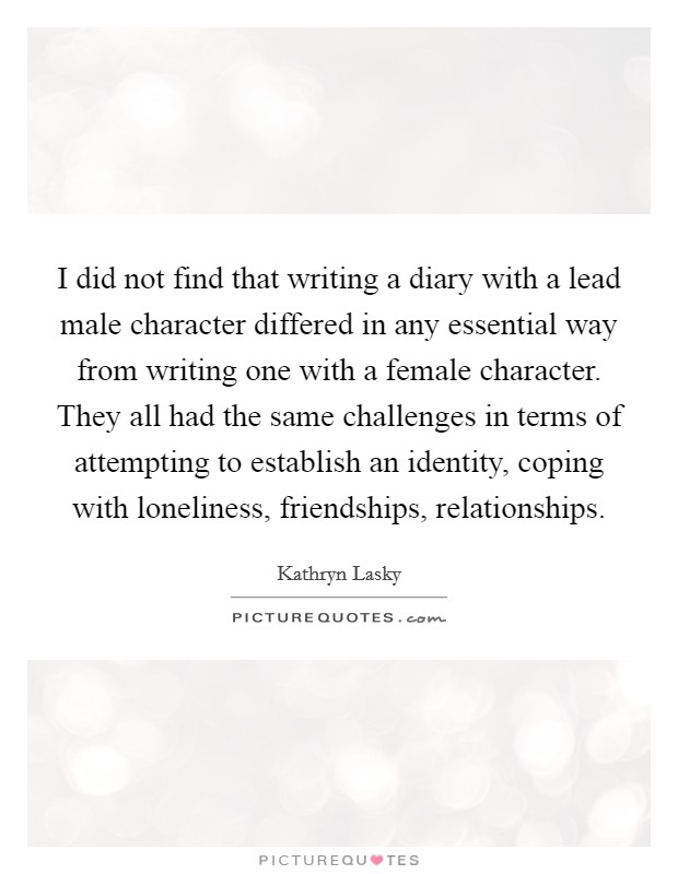 I did not find that writing a diary with a lead male character differed in any essential way from writing one with a female character. They all had the same challenges in terms of attempting to establish an identity, coping with loneliness, friendships, relationships. Picture Quote #1