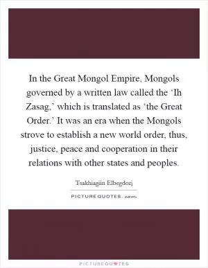 In the Great Mongol Empire, Mongols governed by a written law called the ‘Ih Zasag,’ which is translated as ‘the Great Order.’ It was an era when the Mongols strove to establish a new world order, thus, justice, peace and cooperation in their relations with other states and peoples Picture Quote #1