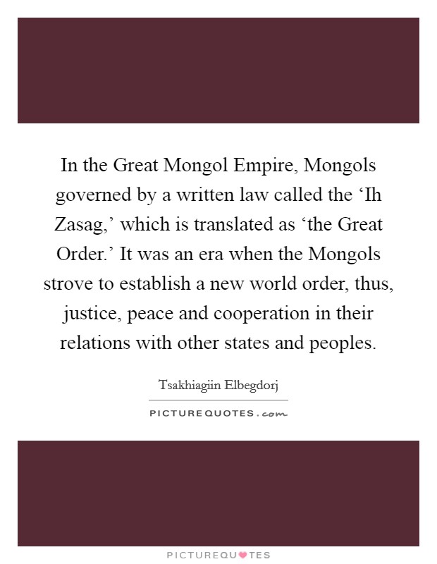In the Great Mongol Empire, Mongols governed by a written law called the ‘Ih Zasag,' which is translated as ‘the Great Order.' It was an era when the Mongols strove to establish a new world order, thus, justice, peace and cooperation in their relations with other states and peoples. Picture Quote #1