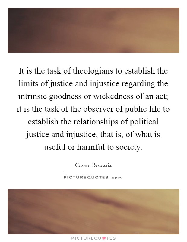 It is the task of theologians to establish the limits of justice and injustice regarding the intrinsic goodness or wickedness of an act; it is the task of the observer of public life to establish the relationships of political justice and injustice, that is, of what is useful or harmful to society. Picture Quote #1