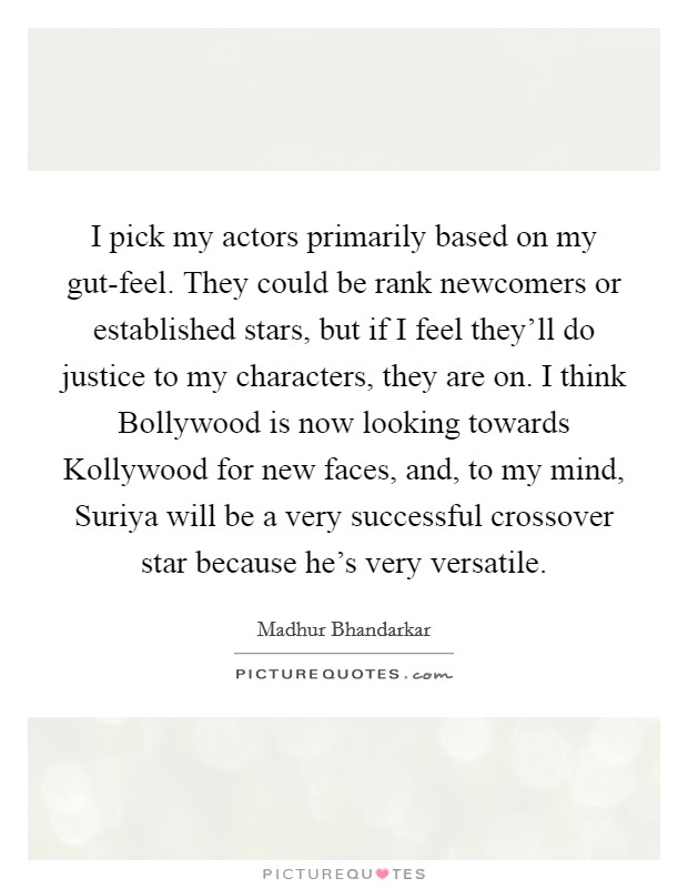 I pick my actors primarily based on my gut-feel. They could be rank newcomers or established stars, but if I feel they'll do justice to my characters, they are on. I think Bollywood is now looking towards Kollywood for new faces, and, to my mind, Suriya will be a very successful crossover star because he's very versatile. Picture Quote #1