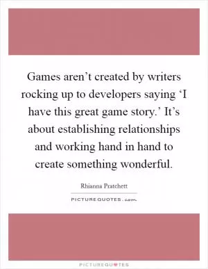 Games aren’t created by writers rocking up to developers saying ‘I have this great game story.’ It’s about establishing relationships and working hand in hand to create something wonderful Picture Quote #1