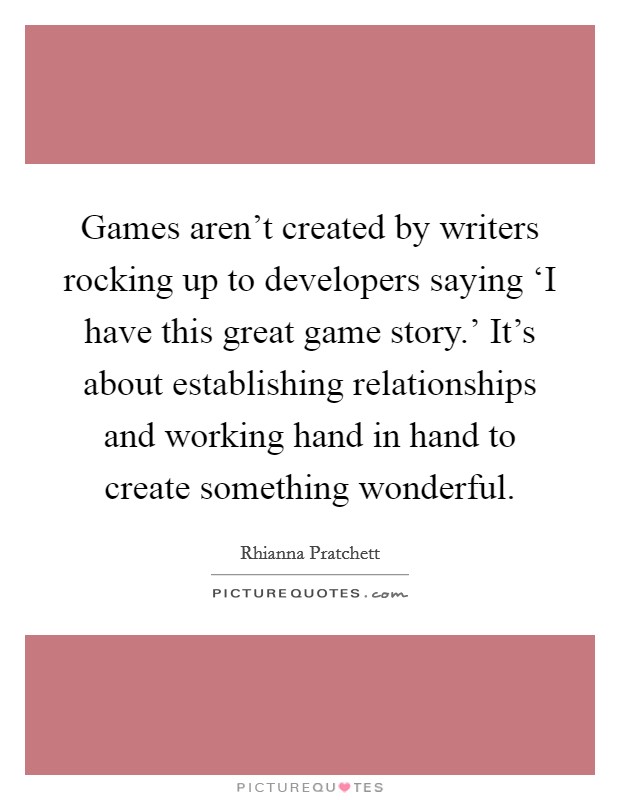 Games aren’t created by writers rocking up to developers saying ‘I have this great game story.’ It’s about establishing relationships and working hand in hand to create something wonderful Picture Quote #1