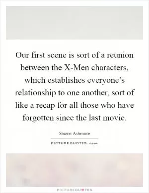 Our first scene is sort of a reunion between the X-Men characters, which establishes everyone’s relationship to one another, sort of like a recap for all those who have forgotten since the last movie Picture Quote #1