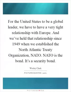 For the United States to be a global leader, we have to have a very tight relationship with Europe. And we’ve held that relationship since 1949 when we established the North Atlantic Treaty Organization, NATO. NATO is the bond. It’s a security bond Picture Quote #1