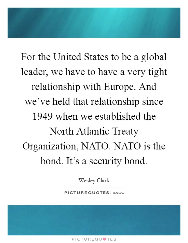 For the United States to be a global leader, we have to have a very tight relationship with Europe. And we've held that relationship since 1949 when we established the North Atlantic Treaty Organization, NATO. NATO is the bond. It's a security bond. Picture Quote #1