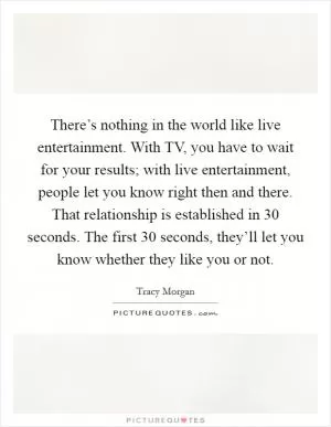 There’s nothing in the world like live entertainment. With TV, you have to wait for your results; with live entertainment, people let you know right then and there. That relationship is established in 30 seconds. The first 30 seconds, they’ll let you know whether they like you or not Picture Quote #1