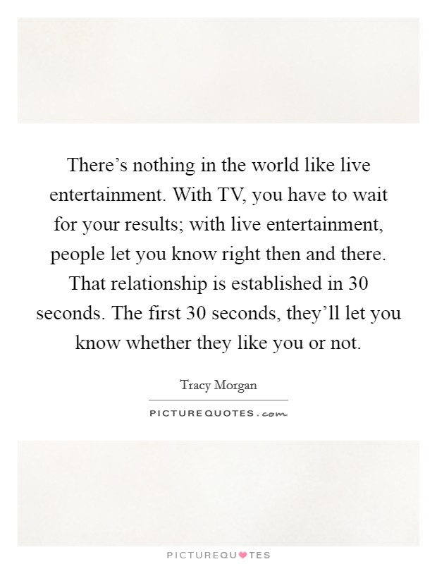 There's nothing in the world like live entertainment. With TV, you have to wait for your results; with live entertainment, people let you know right then and there. That relationship is established in 30 seconds. The first 30 seconds, they'll let you know whether they like you or not. Picture Quote #1