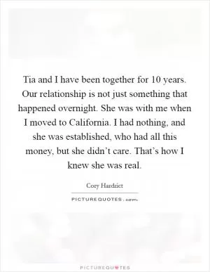 Tia and I have been together for 10 years. Our relationship is not just something that happened overnight. She was with me when I moved to California. I had nothing, and she was established, who had all this money, but she didn’t care. That’s how I knew she was real Picture Quote #1