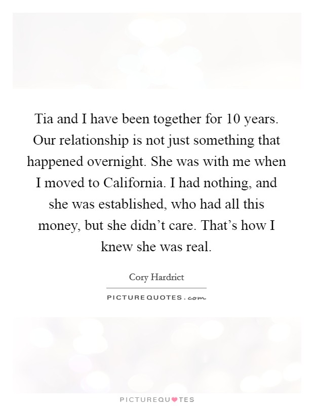 Tia and I have been together for 10 years. Our relationship is not just something that happened overnight. She was with me when I moved to California. I had nothing, and she was established, who had all this money, but she didn't care. That's how I knew she was real. Picture Quote #1