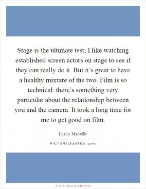 Stage is the ultimate test; I like watching established screen actors on stage to see if they can really do it. But it’s great to have a healthy mixture of the two. Film is so technical: there’s something very particular about the relationship between you and the camera. It took a long time for me to get good on film Picture Quote #1
