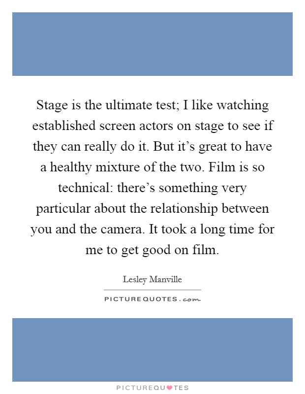 Stage is the ultimate test; I like watching established screen actors on stage to see if they can really do it. But it's great to have a healthy mixture of the two. Film is so technical: there's something very particular about the relationship between you and the camera. It took a long time for me to get good on film. Picture Quote #1
