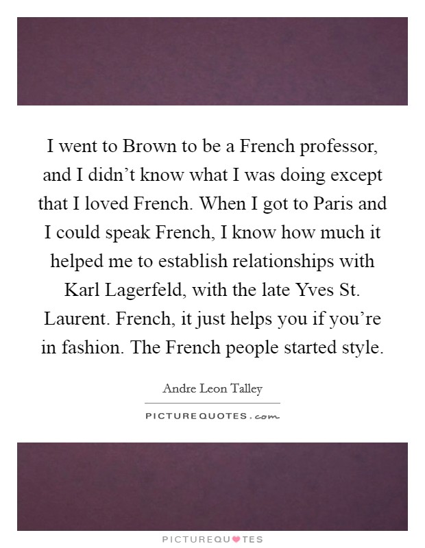 I went to Brown to be a French professor, and I didn't know what I was doing except that I loved French. When I got to Paris and I could speak French, I know how much it helped me to establish relationships with Karl Lagerfeld, with the late Yves St. Laurent. French, it just helps you if you're in fashion. The French people started style. Picture Quote #1
