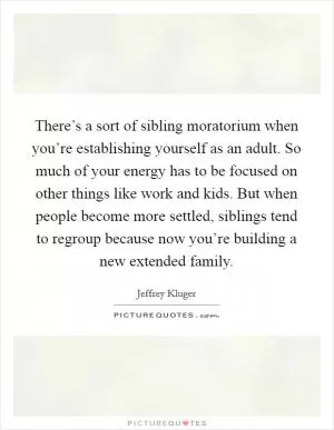 There’s a sort of sibling moratorium when you’re establishing yourself as an adult. So much of your energy has to be focused on other things like work and kids. But when people become more settled, siblings tend to regroup because now you’re building a new extended family Picture Quote #1
