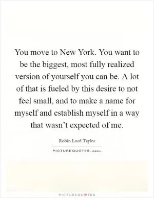 You move to New York. You want to be the biggest, most fully realized version of yourself you can be. A lot of that is fueled by this desire to not feel small, and to make a name for myself and establish myself in a way that wasn’t expected of me Picture Quote #1
