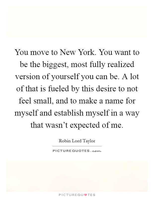 You move to New York. You want to be the biggest, most fully realized version of yourself you can be. A lot of that is fueled by this desire to not feel small, and to make a name for myself and establish myself in a way that wasn't expected of me. Picture Quote #1