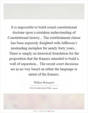 It is impossible to build sound constitutional doctrine upon a mistaken understanding of Constitutional history... The establishment clause has been expressly freighted with Jefferson’s misleading metaphor for nearly forty years... There is simply no historical foundation for the proposition that the framers intended to build a wall of separation... The recent court decisions are in no way based on either the language or intent of the framers Picture Quote #1