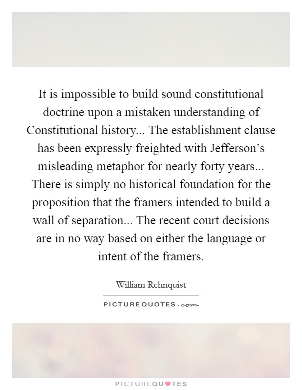 It is impossible to build sound constitutional doctrine upon a mistaken understanding of Constitutional history... The establishment clause has been expressly freighted with Jefferson's misleading metaphor for nearly forty years... There is simply no historical foundation for the proposition that the framers intended to build a wall of separation... The recent court decisions are in no way based on either the language or intent of the framers. Picture Quote #1