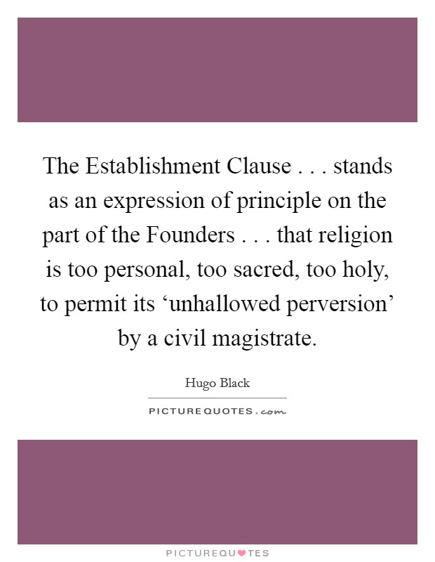 The Establishment Clause . . . stands as an expression of principle on the part of the Founders . . . that religion is too personal, too sacred, too holy, to permit its ‘unhallowed perversion' by a civil magistrate. Picture Quote #1