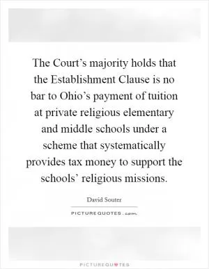 The Court’s majority holds that the Establishment Clause is no bar to Ohio’s payment of tuition at private religious elementary and middle schools under a scheme that systematically provides tax money to support the schools’ religious missions Picture Quote #1