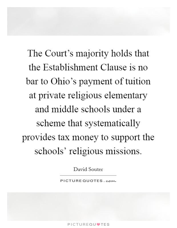 The Court's majority holds that the Establishment Clause is no bar to Ohio's payment of tuition at private religious elementary and middle schools under a scheme that systematically provides tax money to support the schools' religious missions. Picture Quote #1